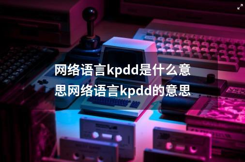 网络语言kpdd是什么意思网络语言kpdd的意思-第1张-游戏信息-龙启网