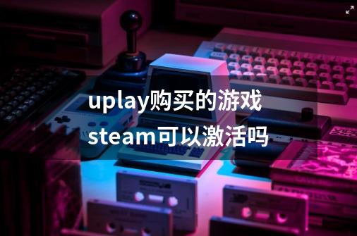 uplay购买的游戏steam可以激活吗-第1张-游戏信息-龙启网