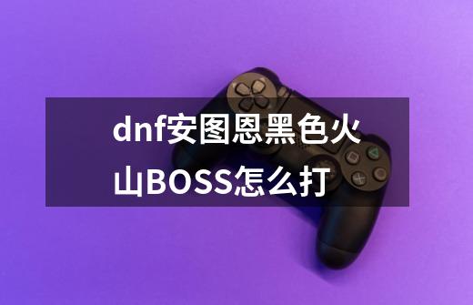 dnf安图恩黑色火山BOSS怎么打-第1张-游戏信息-龙启网