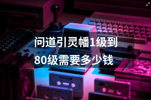 问道引灵幡1级到80级需要多少钱-第1张-游戏信息-龙启网