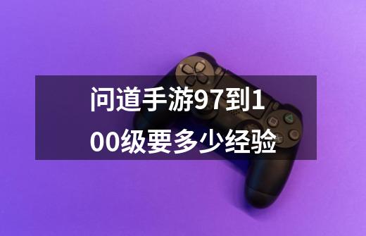 问道手游97到100级要多少经验-第1张-游戏信息-龙启网