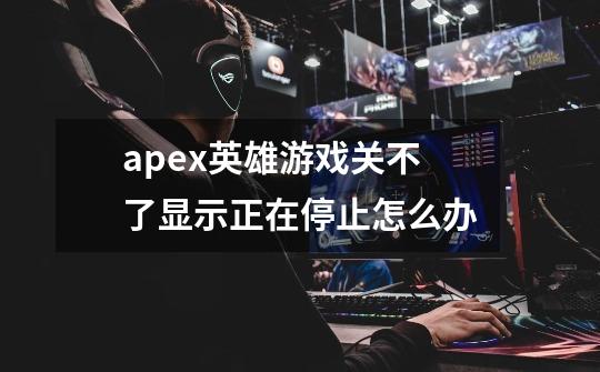 apex英雄游戏关不了显示正在停止怎么办-第1张-游戏信息-龙启网