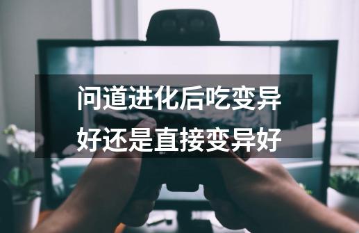 问道进化后吃变异好还是直接变异好-第1张-游戏信息-龙启网