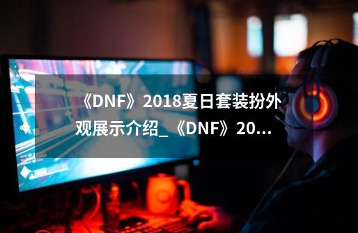 《DNF》2018夏日套装扮外观展示介绍_《DNF》2018夏日套装扮外观展示是什么-第1张-游戏信息-龙启网