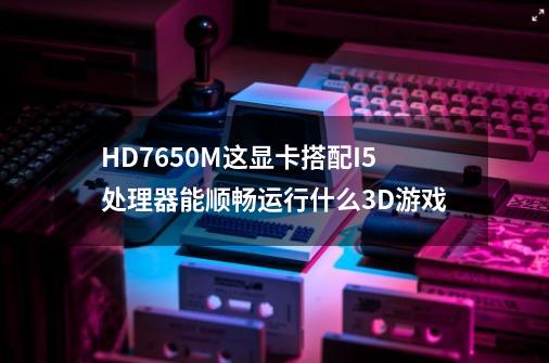 HD7650M这显卡搭配I5处理器能顺畅运行什么3D游戏-第1张-游戏信息-龙启网