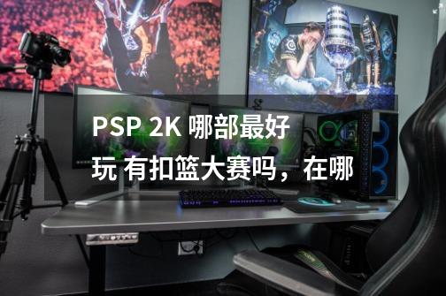 PSP 2K 哪部最好玩 有扣篮大赛吗，在哪-第1张-游戏信息-龙启网