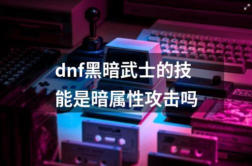 dnf黑暗武士的技能是暗属性攻击吗-第1张-游戏信息-龙启网