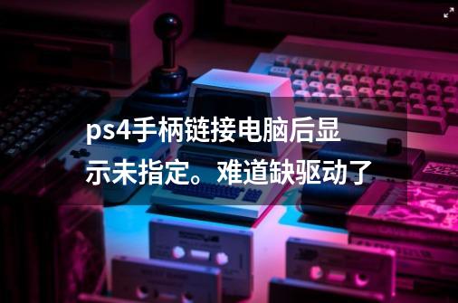 ps4手柄链接电脑后显示未指定。难道缺驱动了-第1张-游戏信息-龙启网