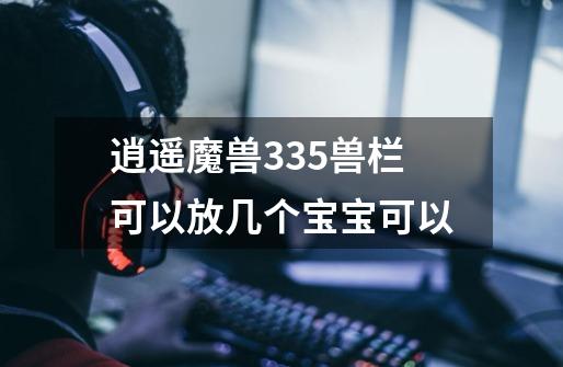 逍遥魔兽335兽栏可以放几个宝宝可以-第1张-游戏信息-龙启网