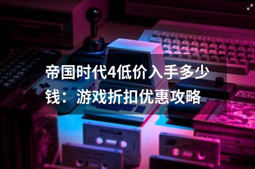 帝国时代4低价入手多少钱：游戏折扣优惠攻略-第1张-游戏信息-龙启网