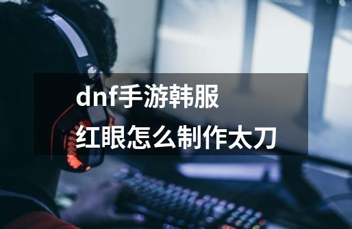 dnf手游韩服 红眼怎么制作太刀-第1张-游戏信息-龙启网