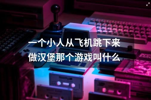 一个小人从飞机跳下来 做汉堡那个游戏叫什么-第1张-游戏信息-龙启网