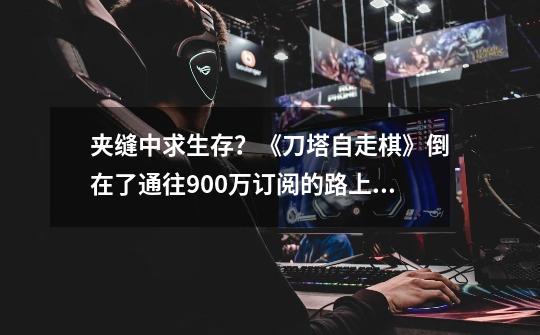 夹缝中求生存？《刀塔自走棋》倒在了通往900万订阅的路上_dota霸业凉了吗-第1张-游戏信息-龙启网