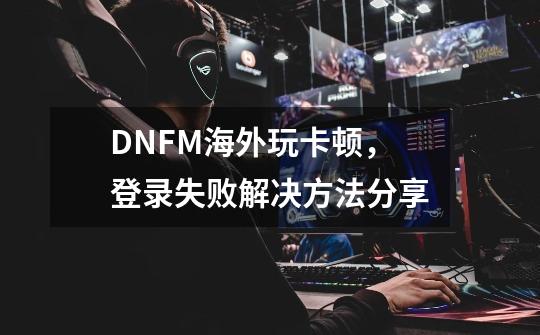 DNFM海外玩卡顿，登录失败解决方法分享-第1张-游戏信息-龙启网