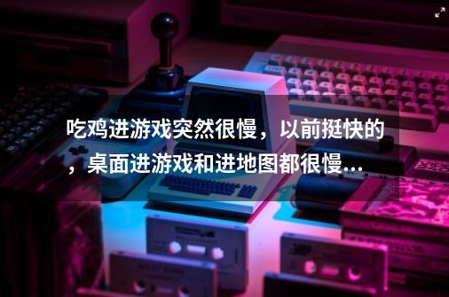 吃鸡进游戏突然很慢，以前挺快的，桌面进游戏和进地图都很慢，是手机的问题吗-第1张-游戏信息-龙启网