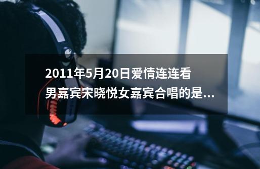 2011年5月20日爱情连连看男嘉宾宋晓悦女嘉宾合唱的是什么歌曲-第1张-游戏信息-龙启网