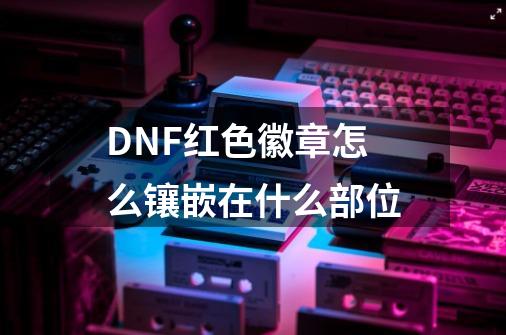 DNF红色徽章怎么镶嵌在什么部位-第1张-游戏信息-龙启网