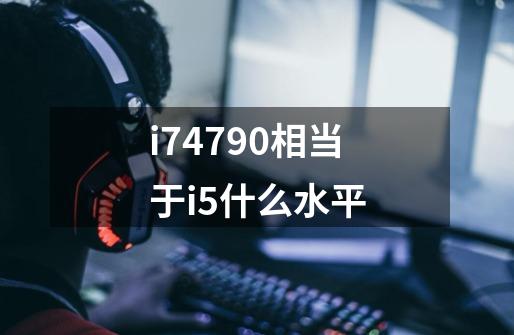 i74790相当于i5什么水平-第1张-游戏信息-龙启网