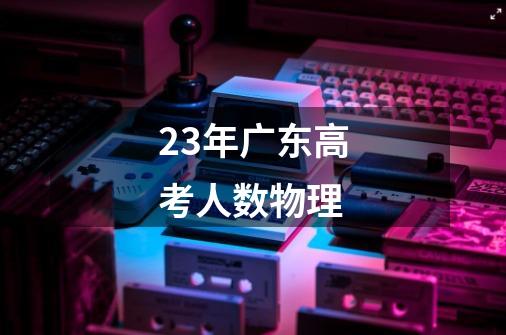 23年广东高考人数物理-第1张-游戏信息-龙启网