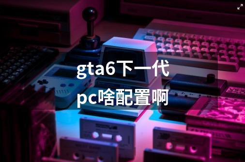 gta6下一代pc啥配置啊-第1张-游戏信息-龙启网