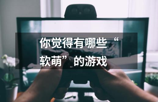 你觉得有哪些“软萌”的游戏-第1张-游戏信息-龙启网