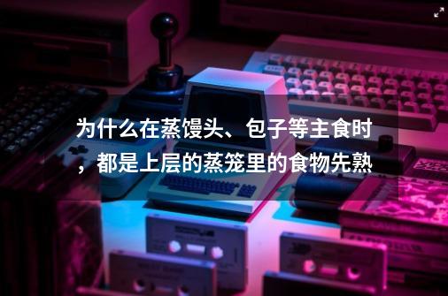 为什么在蒸馒头、包子等主食时，都是上层的蒸笼里的食物先熟-第1张-游戏信息-龙启网