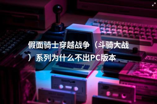 假面骑士穿越战争（斗骑大战）系列为什么不出PC版本-第1张-游戏信息-龙启网