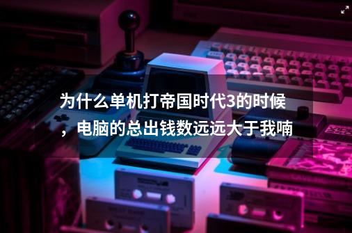 为什么单机打帝国时代3的时候，电脑的总出钱数远远大于我喃-第1张-游戏信息-龙启网