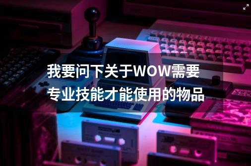 我要问下关于WOW需要专业技能才能使用的物品-第1张-游戏信息-龙启网