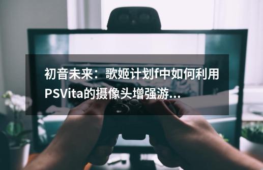 初音未来：歌姬计划f中如何利用PSVita的摄像头增强游戏体验-第1张-游戏信息-龙启网