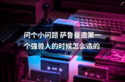 问个小问题 萨鲁曼造第一个强兽人的时候怎么造的-第1张-游戏信息-龙启网