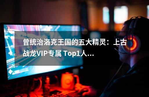 曾统治洛克王国的五大精灵：上古战龙VIP专属 Top1人手一只！-第1张-游戏信息-龙启网