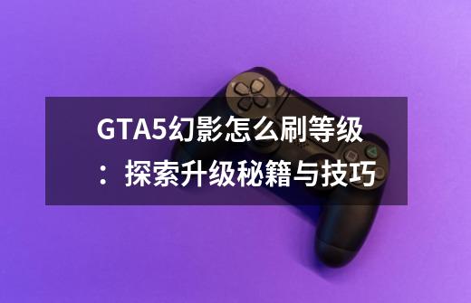 GTA5幻影怎么刷等级：探索升级秘籍与技巧-第1张-游戏信息-龙启网