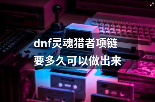 dnf灵魂猎者项链要多久可以做出来-第1张-游戏信息-龙启网