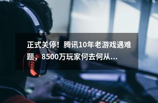 正式关停！腾讯10年老游戏遇难题，8500万玩家何去何从？-第1张-游戏信息-龙启网