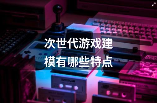 次世代游戏建模有哪些特点-第1张-游戏信息-龙启网