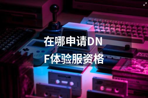 在哪申请DNF体验服资格-第1张-游戏信息-龙启网