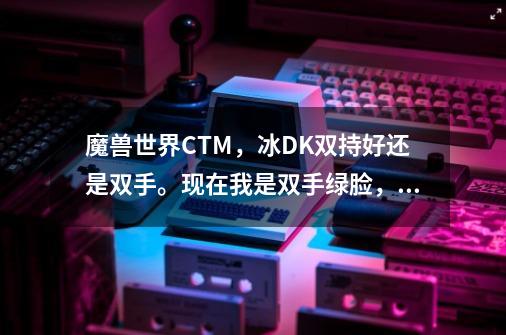 魔兽世界CTM，冰DK双持好还是双手。现在我是双手绿脸，命中.是9，精准是30.是双手大的多还是双持-第1张-游戏信息-龙启网