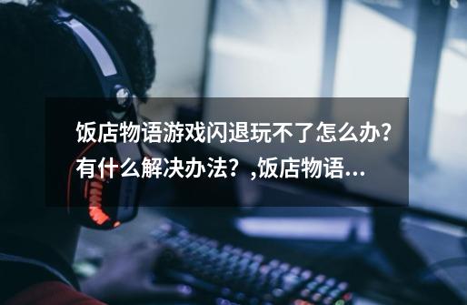 饭店物语游戏闪退玩不了怎么办？有什么解决办法？,饭店物语怎么玩-第1张-游戏信息-龙启网