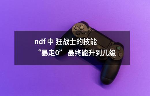 ndf 中 狂战士的技能 “暴走0” 最终能升到几级-第1张-游戏信息-龙启网