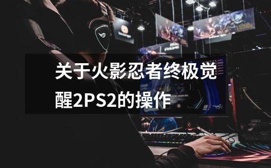 关于火影忍者终极觉醒2PS2的操作-第1张-游戏信息-龙启网