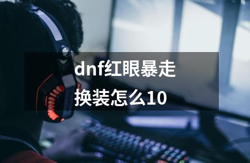 dnf红眼暴走换装怎么+10-第1张-游戏信息-龙启网