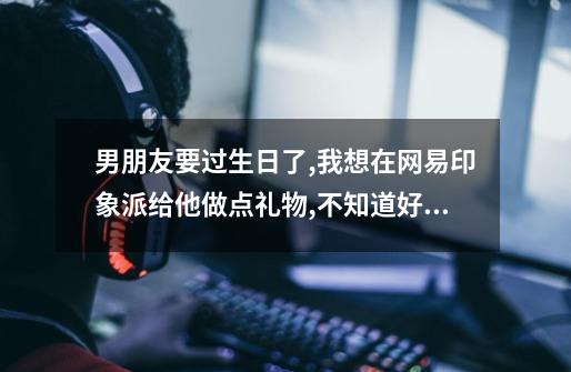 男朋友要过生日了,我想在网易印象派给他做点礼物,不知道好不好-第1张-游戏信息-龙启网