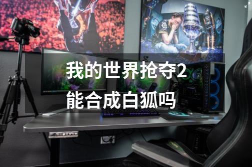 我的世界抢夺2能合成白狐吗-第1张-游戏信息-龙启网