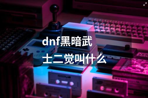 dnf黑暗武士二觉叫什么-第1张-游戏信息-龙启网