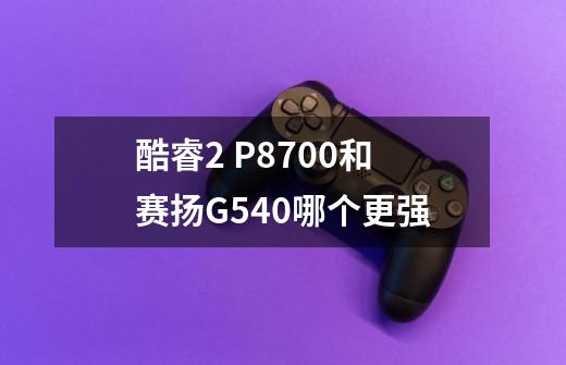 酷睿2 P8700和赛扬G540哪个更强-第1张-游戏信息-龙启网