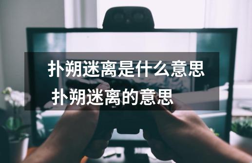 扑朔迷离是什么意思 扑朔迷离的意思-第1张-游戏信息-龙启网