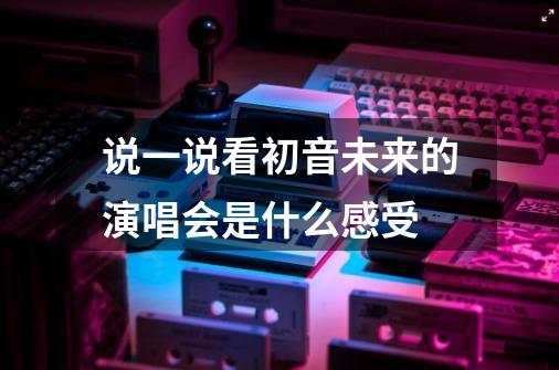 说一说看初音未来的演唱会是什么感受-第1张-游戏信息-龙启网