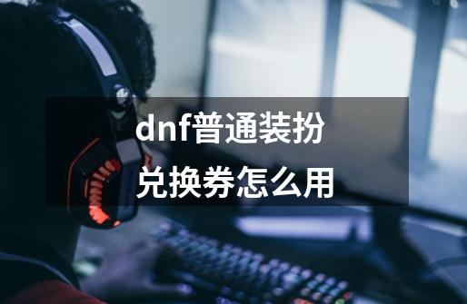 dnf普通装扮兑换券怎么用-第1张-游戏信息-龙启网