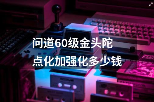 问道60级金头陀点化加强化多少钱-第1张-游戏信息-龙启网